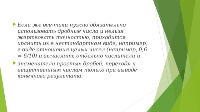 Если же все-таки нужно обязательно использовать дробные числа и нельзя жертвовать точностью, приходится хранить их в нестандартном виде, например, в виде отношения целых чисел (например, 0,6 = 6/10) и вычислять отдельно числители и знаменатели простых дробей, переходя к вещественным числам только при выводе конечного результата. 