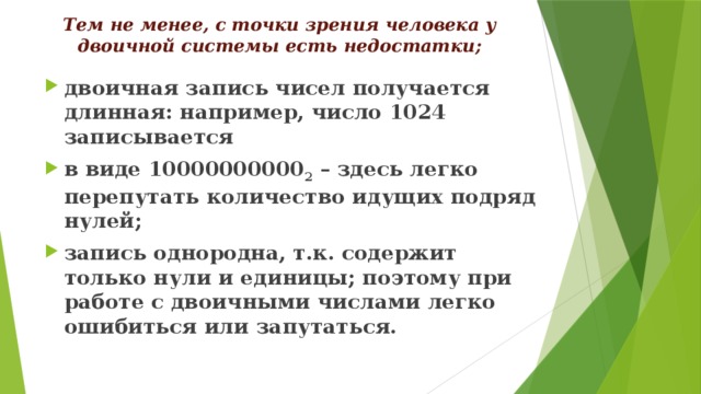 Тем не менее, с точки зрения человека у двоичной системы есть недостатки; двоичная запись чисел получается длинная: например, число 1024 записывается в виде 10000000000 2 – здесь легко перепутать количество идущих подряд нулей; запись однородна, т.к. содержит только нули и единицы; поэтому при работе с двоичными числами легко ошибиться или запутаться. 