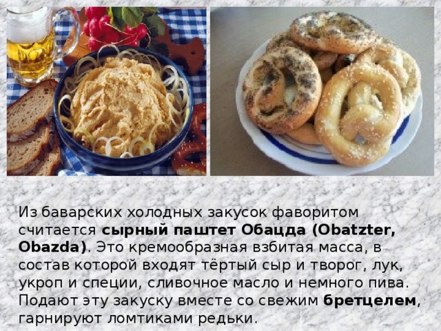 Из баварских холодных закусок фаворитом считается  сырный паштет Обацда (Obatzter, Obazda) . Это кремообразная взбитая масса, в состав которой входят тёртый сыр и творог, лук, укроп и специи, сливочное масло и немного пива. Подают эту закуску вместе со свежим бретцелем , гарнируют ломтиками редьки. 