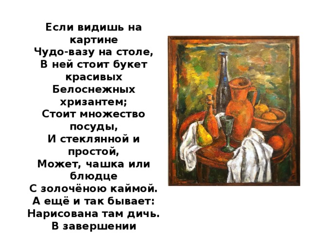 Если видишь на картине Чудо-вазу на столе, В ней стоит букет красивых Белоснежных хризантем; Стоит множество посуды, И стеклянной и простой, Может, чашка или блюдце С золочёною каймой. А ещё и так бывает: Нарисована там дичь. В завершении положим Спелых персиков и слив. А ещё в картине может Нарисованным быть торт. И поэтому картина Назовётся………... 