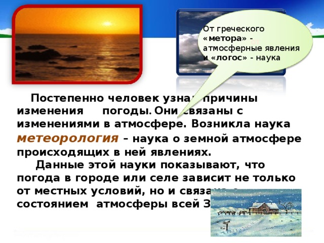 от От греческого «метора» - атмосферные явления и «логос» - наука  Постепенно человек узнал причины изменения  погоды . Они связаны с изменениями в атмосфере. Возникла наука  метеорология  – наука о земной атмосфере происходящих в ней явлениях.  Данные этой науки показывают, что погода в городе или селе зависит не только от местных условий, но и связана с состоянием атмосферы всей Земли . 