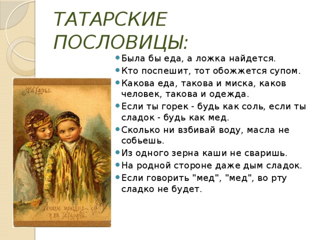 ТАТАРСКИЕ ПОСЛОВИЦЫ: Была бы еда, а ложка найдется.  Кто поспешит, тот обожжется супом. Какова еда, такова и миска, каков человек, такова и одежда. Если ты горек - будь как соль, если ты сладок - будь как мед. Сколько ни взбивай воду, масла не собьешь. Из одного зерна каши не сваришь. На родной стороне даже дым сладок. Если говорить 