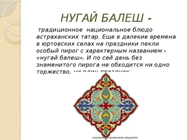 НУГАЙ БАЛЕШ -  традиционное национальное блюдо астраханских татар. Еще в далекие времена в юртовских селах на праздники пекли особый пирог с характерным названием - «нугай балеш». И по сей день без знаменитого пирога не обходится ни одно торжество, ни один праздник. 