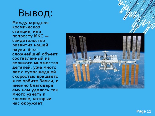 Вывод: Международная космическая станция, или попросту МКС — свидетельство развития нашей науки. Этот сложнейший объект, составленный из великого множества деталей, уже много лет с сумасшедшей скоростью вращается по орбите Земли, и именно благодаря ему нам удалось так много узнать к космосе, который нас окружает . 