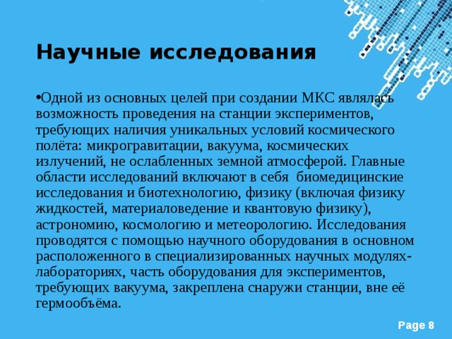 Научные исследования Одной из основных целей при создании МКС являлась возможность проведения на станции экспериментов, требующих наличия уникальных условий космического полёта: микрогравитации, вакуума, космических излучений, не ослабленных земной атмосферой. Главные области исследований включают в себя биомедицинские исследования и биотехнологию, физику (включая физику жидкостей, материаловедение и квантовую физику), астрономию, космологию и метеорологию. Исследования проводятся с помощью научного оборудования в основном расположенного в специализированных научных модулях-лабораториях, часть оборудования для экспериментов, требующих вакуума, закреплена снаружи станции, вне её гермообъёма.  