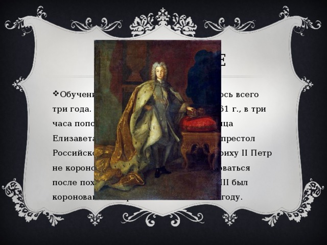 Правление Обучение наследника в России длилось всего три года. На Рождество 25 декабря 1761 г., в три часа пополудни скончалась императрица Елизавета Петровна. Петр вступил на престол Российской империи. Подражая Фридриху II Петр не короновался, но планировал короноваться после похода на Данию. В итоге Петр III был коронован посмертно Павлом I в 1796 году. 