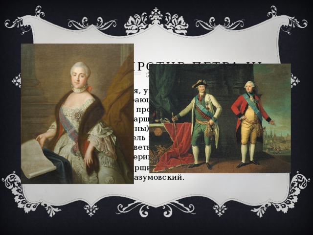 Заговор против Петра III Екатерина, умная, упорная, властная, давно глубоко презирающая мужа, фактически возглавила заговор против него. Ее опорой стали братья Орловы (старший из них, Григорий, был фаворитом Екатерины).Активную роль в заговоре играли воспитатель наследника Н.И. Панин  и сестра Елизаветы Воронцовой княгиня Екатерина Дашкова. Поддержал заговорщиков гетман Украины К.Г. Разумовский. 