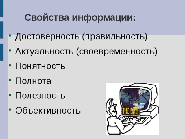 Свойства информации: Достоверность (правильность) Актуальность (своевременность) Понятность Полнота Полезность Объективность Достоверность Пример: Реклама не достоверна Тема в учебники математики достоверна 2. Своевременность Пример: Прошлогодняя газета – устаревшая Последние новости – актуально 3. Понятность Пример: Учебник физики – не понятен Записка от мамы – понятна 4. Полнота Пример: Строка из произведения – не полная Литературное произведение – полная 5. Полезность Пример: Приемы хорошей игры в футболе – полезно Вышивание крестиком – не полезно 