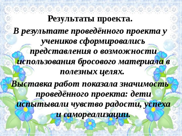 Результаты проекта. В результате проведённого проекта у учеников сформировались представления о возможности использования бросового материала в полезных целях. Выставка работ показала значимость проведённого проекта: дети испытывали чувство радости, успеха и самореализации.  