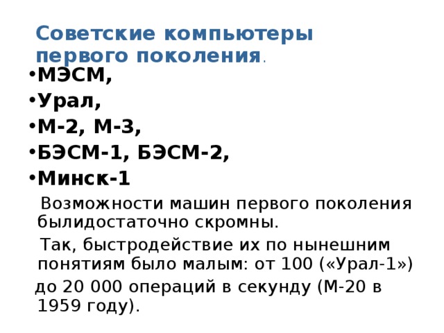 Советские компьютеры первого поколения . МЭСМ, Урал, М-2, М-3, БЭСМ‑1, БЭСМ‑2, Минск‑1  Возможности машин первого поколения былидостаточно скромны.  Так, быстродействие их по нынешним понятиям было малым: от 100 («Урал-1»)  до 20 000 операций в секунду (М-20 в 1959 году). 