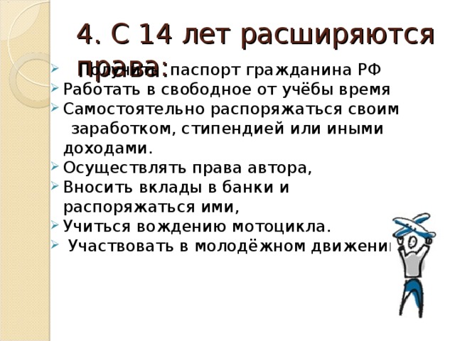 4. С 14 лет расширяются права:  Получить паспорт гражданина РФ Работать в свободное от учёбы время Самостоятельно распоряжаться своим  заработком, стипендией или иными доходами. Осуществлять права автора, Вносить вклады в банки и распоряжаться ими, Учиться вождению мотоцикла.  Участвовать в молодёжном движении. 