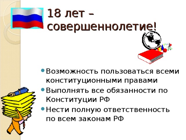 18 лет – совершеннолетие! Возможность пользоваться всеми конституционными правами Выполнять все обязанности по Конституции РФ Нести полную ответственность по всем законам РФ 