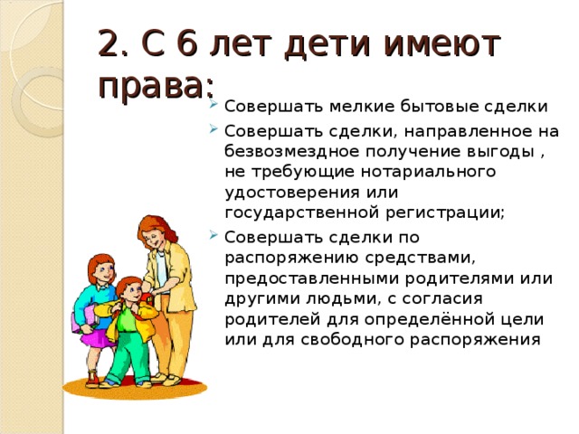 2. С 6 лет дети имеют права: Совершать мелкие бытовые сделки Совершать сделки, направленное на безвозмездное получение выгоды , не требующие нотариального удостоверения или государственной регистрации; Совершать сделки по распоряжению средствами, предоставленными родителями или другими людьми, с согласия родителей для определённой цели или для свободного распоряжения  