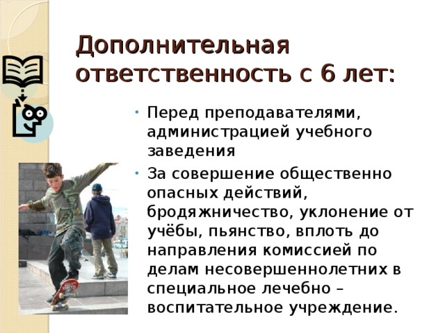 Дополнительная ответственность с 6 лет: Перед преподавателями, администрацией учебного заведения За совершение общественно опасных действий, бродяжничество, уклонение от учёбы, пьянство, вплоть до направления комиссией по делам несовершеннолетних в специальное лечебно – воспитательное учреждение. 
