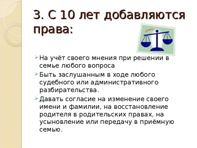3. С 10 лет добавляются права: На учёт своего мнения при решении в семье любого вопроса Быть заслушанным в ходе любого судебного или административного разбирательства. Давать согласие на изменение своего имени и фамилии, на восстановление родителя в родительских правах, на усыновление или передачу в приёмную семью. 
