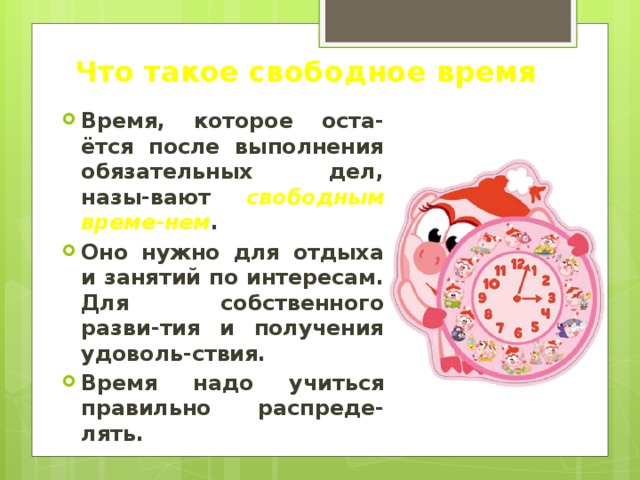 Что такое свободное время Время, которое оста-ётся после выполнения обязательных дел, назы-вают свободным време-нем . Оно нужно для отдыха и занятий по интересам. Для собственного разви-тия и получения удоволь-ствия. Время надо учиться правильно распреде-лять. 