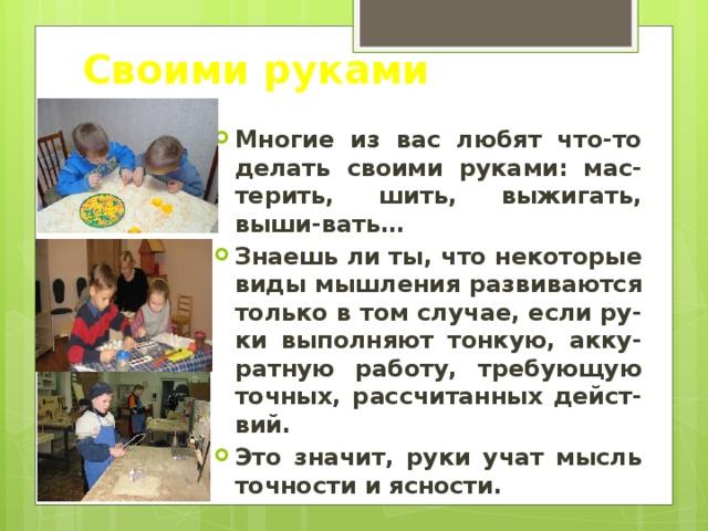 Своими руками Многие из вас любят что-то делать своими руками: мас-терить, шить, выжигать, выши-вать… Знаешь ли ты, что некоторые виды мышления развиваются только в том случае, если ру-ки выполняют тонкую, акку-ратную работу, требующую точных, рассчитанных дейст-вий. Это значит, руки учат мысль точности и ясности. 