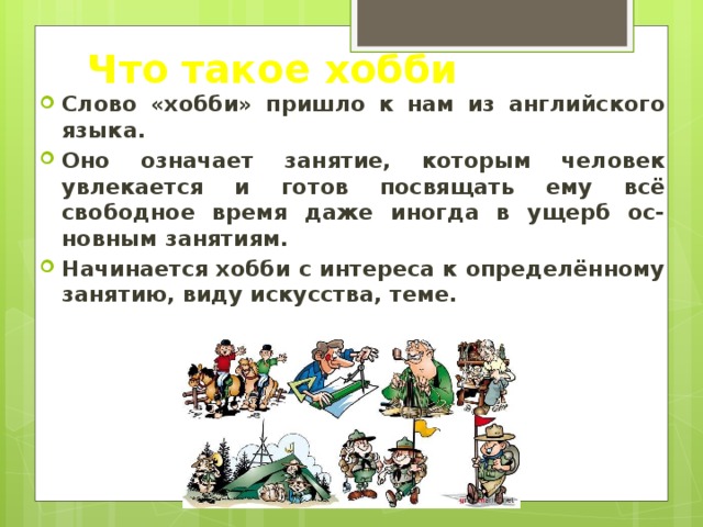 Что такое хобби Слово «хобби» пришло к нам из английского языка. Оно означает занятие, которым человек увлекается и готов посвящать ему всё свободное время даже иногда в ущерб ос-новным занятиям. Начинается хобби с интереса к определённому занятию, виду искусства, теме. 