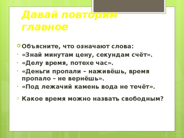 Давай повторим главное Объясните, что означают слова: «Знай минутам цену, секундам счёт». «Делу время, потехе час». «Деньги пропали – наживёшь, время пропало – не вернёшь». «Под лежачий камень вода не течёт». Какое время можно назвать свободным? 