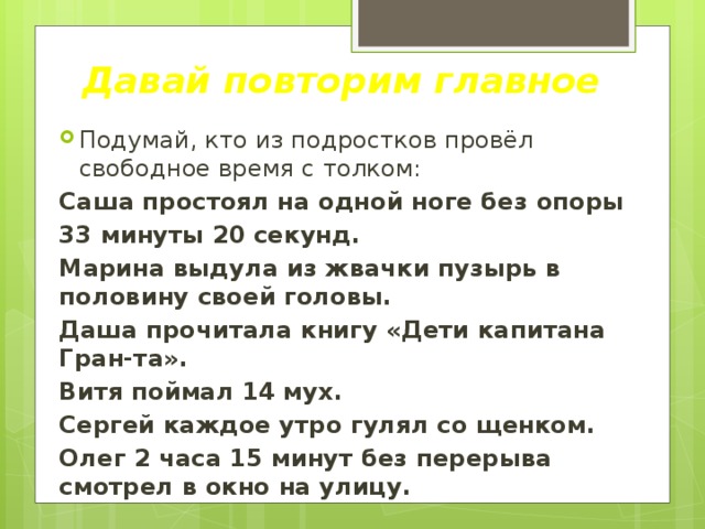Давай повторим главное Подумай, кто из подростков провёл свободное время с толком: Саша простоял на одной ноге без опоры 33 минуты 20 секунд. Марина выдула из жвачки пузырь в половину своей головы. Даша прочитала книгу «Дети капитана Гран-та». Витя поймал 14 мух. Сергей каждое утро гулял со щенком. Олег 2 часа 15 минут без перерыва смотрел в окно на улицу. 