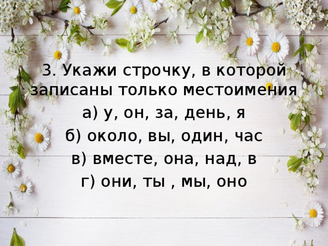 3. Укажи строчку, в которой записаны только местоимения а) у, он, за, день, я б) около, вы, один, час в) вместе, она, над, в г) они, ты , мы, оно 