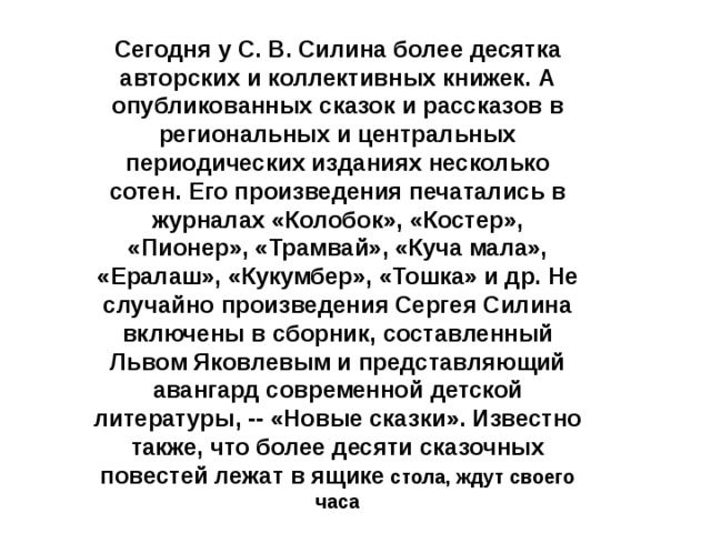 Сегодня у С. В. Силина более десятка авторских и коллективных книжек. А опубликованных сказок и рассказов в региональных и центральных периодических изданиях несколько сотен. Его произведения печатались в журналах «Колобок», «Костер», «Пионер», «Трамвай», «Куча мала», «Ералаш», «Кукумбер», «Тошка» и др. Не случайно произведения Сергея Силина включены в сборник, составленный Львом Яковлевым и представляющий авангард современной детской литературы, -- «Новые сказки». Известно также, что более десяти сказочных повестей лежат в ящике стола, ждут своего часа 