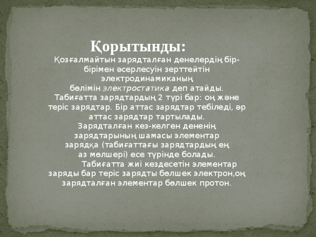 Қорытынды: Қозғалмайтын зарядталған денелердің бір-бірімен әсерлесуін зерттейтін электродинамиканың бөлімін  электростатика  деп атайды. Табиғатта зарядтардың 2 түрі бар: оң және теріс зарядтар. Бір аттас зарядтар тебіледі, әр аттас зарядтар тартылады. Зарядталған кез-келген дененің зарядтарының шамасы элементар зарядқа (табиғаттағы зарядтардың ең аз мөлшері) есе түрінде болады.            Табиғатта жиі кездесетін элементар заряды бар теріс зарядты бөлшек электрон,оң зарядталған элементар бөлшек протон. 