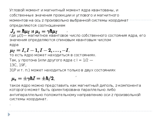 Угловой момент и магнитный момент ядра квантованы, и собственные значения проекции и углового и магнитного моментов на ось z произвольно выбранной системы координат определяются соотношением  , где μ(I) — магнитное квантовое число собственного состояния ядра, его значения определяются спиновым квантовым числом ядра  , то есть ядро может находиться в состояниях. Так, у протона (или другого ядра с I = 1/2 — 13C, 19F, 31P и т. п.) может находиться только в двух состояниях  , такое ядро можно представить как магнитный диполь, z-компонента которого может быть ориентирована параллельно либо антипараллельно положительному направлению оси z произвольной системы координат. . 
