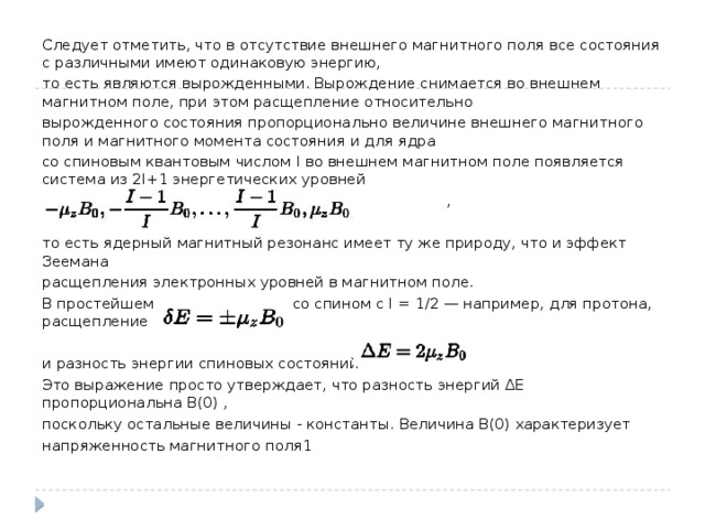 Следует отметить, что в отсутствие внешнего магнитного поля все состояния с различными имеют одинаковую энергию, то есть являются вырожденными. Вырождение снимается во внешнем магнитном поле, при этом расщепление относительно вырожденного состояния пропорционально величине внешнего магнитного поля и магнитного момента состояния и для ядра со спиновым квантовым числом I во внешнем магнитном поле появляется система из 2I+1 энергетических уровней  , то есть ядерный магнитный резонанс имеет ту же природу, что и эффект Зеемана расщепления электронных уровней в магнитном поле. В простейшем случае для ядра со спином с I = 1/2 — например, для протона, расщепление и разность энергии спиновых состояний Это выражение просто утверждает, что разность энергий ∆E пропорциональна B(0) , поскольку остальные величины - константы. Величина B(0) характеризует напряженность магнитного поля1 
