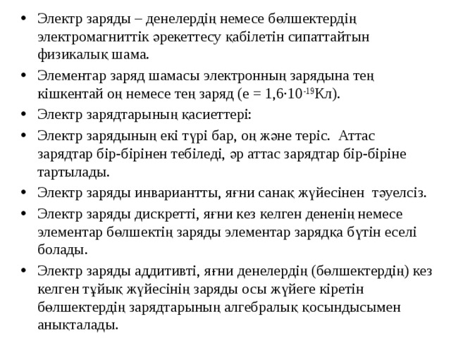 Электр заряды – денелердің немесе бөлшектердің электромагниттік әрекеттесу қабілетін сипаттайтын физикалық шама. Элементар заряд шамасы электронның зарядына тең кішкентай оң немесе тең заряд (e = 1,6∙10 -19 Кл). Электр зарядтарының қасиеттері: Электр зарядының екі түрі бар, оң және теріс. Аттас зарядтар бір-бірінен тебіледі, әр аттас зарядтар бір-біріне тартылады. Электр заряды инвариантты, яғни санақ жүйесінен тәуелсіз. Электр заряды дискретті, яғни кез келген дененің немесе элементар бөлшектің заряды элементар зарядқа бүтін еселі болады. Электр заряды аддитивті, яғни денелердің (бөлшектердің) кез келген тұйық жүйесінің заряды осы жүйеге кіретін бөлшектердің зарядтарының алгебралық қосындысымен анықталады. 