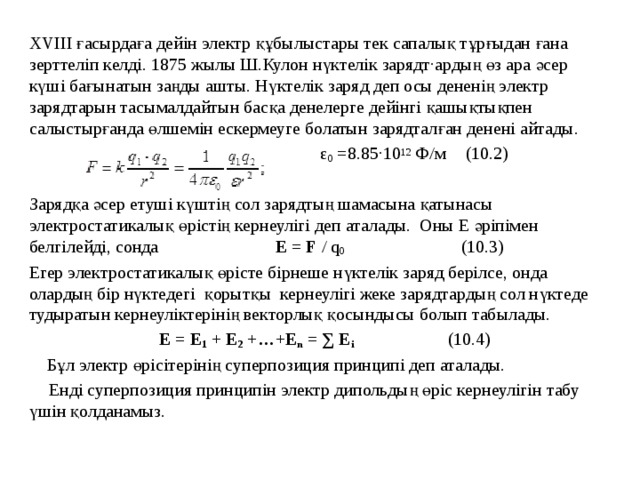 ХVIII ғасырдаға дейін электр құбылыстары тек сапалық тұрғыдан ғана зерттеліп келді. 1875 жылы Ш.Кулон нүктелік зарядт·ардың өз ара әсер күші бағынатын заңды ашты. Нүктелік заряд деп осы дененің электр зарядтарын тасымалдайтын басқа денелерге дейінгі қашықтықпен салыстырғанда өлшемін ескермеуге болатын зарядталған денені айтады.  ε 0 =8.85·10 12 Ф/м  (10.2) Зарядқа әсер етуші күштің сол зарядтың шамасына қатынасы электростатикалық өрістің кернеулігі деп аталады. Оны Е әріпімен белгілейді, сонда E = F / q 0 (10.3) Егер электростатикалық өрісте бірнеше нүктелік заряд берілсе, онда олардың бір нүктедегі қорытқы кернеулігі жеке зарядтардың сол нүктеде тудыратын кернеуліктерінің векторлық қосындысы болып табылады.  E = E 1 + E 2 +…+E n = ∑ E i  (10.4)  Бұл электр өрісітерінің суперпозиция принципі деп аталады.  Енді суперпозиция принципін электр дипольдың өріс кернеулігін табу үшін қолданамыз. 