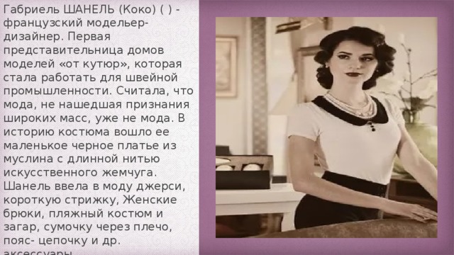 Габриель ШАНЕЛЬ (Коко) ( ) - французский модельер-дизайнер. Первая представительница домов моделей «от кутюр», которая стала работать для швейной промышленности. Считала, что мода, не нашедшая признания широких масс, уже не мода. В историю костюма вошло ее маленькое черное платье из муслина с длинной нитью искусственного жемчуга. Шанель ввела в моду джерси, короткую стрижку, Женские брюки, пляжный костюм и загар, сумочку через плечо, пояс- цепочку и др. аксессуары.  