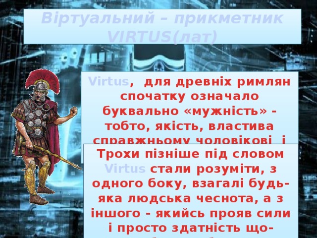 Віртуальний – прикметник  VIRTUS(лат) Virtus , для древніх римлян спочатку означало буквально «мужність» - тобто, якість, властива справжньому чоловікові і хороброму воїну . Трохи пізніше під словом Virtus стали розуміти, з одного боку, взагалі будь-яка людська чеснота, а з іншого - якийсь прояв сили і просто здатність що-небудь робити. 
