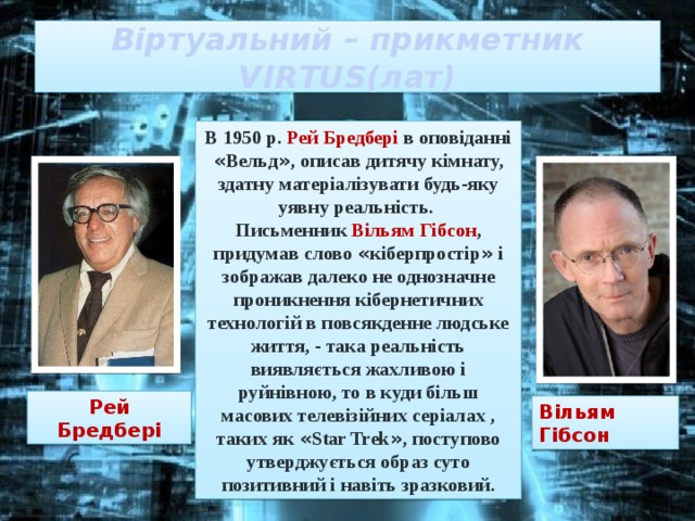 Віртуальний – прикметник  VIRTUS(лат) В 1950 р. Рей Бредбері в оповіданні « Вельд » , описав дитячу кімнату, здатну матеріалізувати будь-яку уявну реальність. Письменник Вільям Гібсон , придумав слово « кіберпростір » і зображав далеко не однозначне проникнення кібернетичних технологій в повсякденне людське життя, - така реальність виявляється жахливою і руйнівною, то в куди більш масових телевізійних серіалах , таких як « Star Trek » , поступово утверджується образ суто позитивний і навіть зразковий. Рей Бредбері Вільям Гібсон 