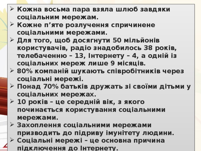 Кожна восьма пара взяла шлюб завдяки соціальним мережам. Кожне п’яте розлучення спричинене соціальними мережами. Для того, щоб досягнути 50 мільйонів користувачів, радіо знадобилось 38 років, телебаченню – 13, Інтернету – 4, а одній із соціальних мереж лише 9 місяців. 80% компаній шукають співробітників через соціальні мережі. Понад 70% батьків дружать зі своїми дітьми у соціальних мережах. 10 років – це середній вік, з якого починається користування соціальними мережами. Захоплення соціальними мережами призводить до підриву імунітету людини. Соціальні мережі – це основна причина підключення до Інтернету. Якби людина отримувала $ 1 за кожну статтю, розміщену в «Вікіпедії», вона би заробляла $ 156,23 за годину.    