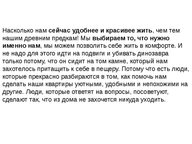 Насколько нам  сейчас удобнее и красивее жить , чем тем нашим древним предкам! Мы  выбираем то, что нужно именно нам , мы можем позволить себе жить в комфорте. И не надо для этого идти на подвиги и убивать динозавра только потому, что он сидит на том камне, который нам захотелось притащить к себе в пещеру. Потому что есть люди, которые прекрасно разбираются в том, как помочь нам сделать наши квартиры уютными, удобными и непохожими на другие. Люди, которые ответят на вопросы, посоветуют, сделают так, что из дома не захочется никуда уходить.   
