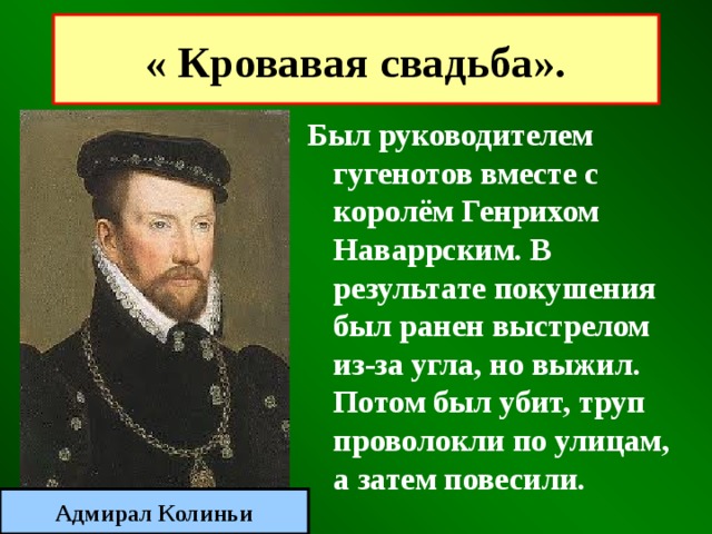 « Кровавая свадьба». Был руководителем гугенотов вместе с королём Генрихом Наваррским. В результате покушения был ранен выстрелом из-за угла, но выжил. Потом был убит, труп проволокли по улицам, а затем повесили. Адмирал Колиньи 