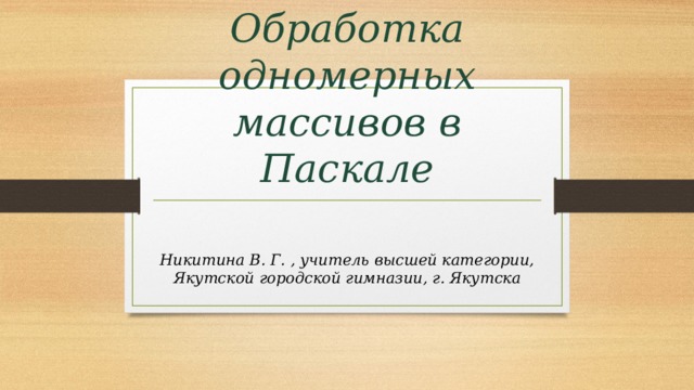 Обработка одномерных массивов в Паскале Никитина В. Г. , учитель высшей категории, Якутской городской гимназии, г. Якутска 