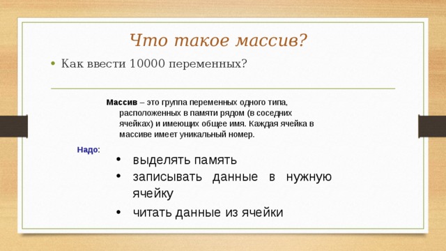 Что такое массив? Как ввести 10000 переменных? Массив – это группа переменных одного типа, расположенных в памяти рядом (в соседних ячейках) и имеющих общее имя. Каждая ячейка в массиве имеет уникальный номер. Надо : выделять память записывать данные в нужную ячейку читать данные из ячейки 