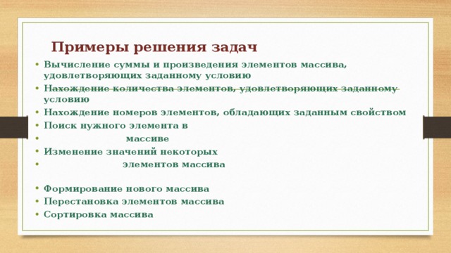 Примеры решения задач      Вычисление суммы и произведения элементов массива, удовлетворяющих заданному условию Нахождение количества элементов, удовлетворяющих заданному условию Нахождение номеров элементов, обладающих заданным свойством Поиск нужного элемента в  массиве Изменение значений некоторых  элементов массива Формирование нового массива Перестановка элементов массива Сортировка массива 