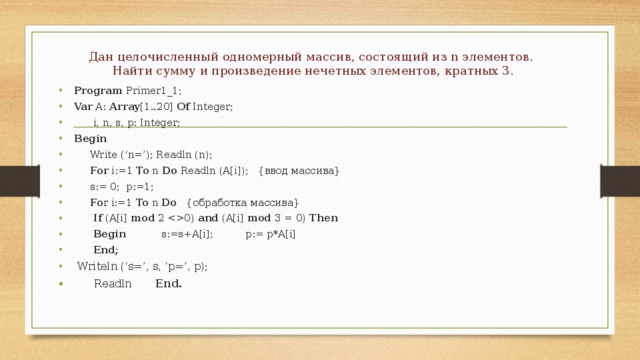Дан целочисленный одномерный массив, состоящий из n элементов.  Найти сумму и произведение нечетных элементов, кратных 3.   Program Primer1_1; Var A: Array [1..20] Of Integer;  i, n, s, p: Integer; Begin  Write (‘n=’); Readln (n);  For i:=1 To n Do Readln (A[i]); {ввод массива}  s:= 0; p:=1;  Fo r i:=1 To n Do {обработка массива}  If (A[i] mod 2 0) and (A[i] mod 3 = 0) Then  Begin s:=s+A[i]; p:= p*A[i]  End;  Writeln (‘s=’, s, ‘p=’, p);  Readln End. 