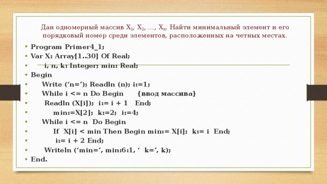 Дан одномерный массив Х 1 , Х 2 , …, Х n . Найти минимальный элемент и его порядковый номер среди элементов, расположенных на четных местах. Program Primer4_1; Var X: Array[1..30] Of Real;  i, n, k: Integer; min: Real; Begin  Write (‘n=’); Readln (n); i:=1;  While i   Readln (X[i]); i:= i + 1 End;  min:=X[2]; k:=2; i:=4;  While i   If X[i]   i:= i + 2 End;  Writeln (‘min=’, min:6:1, ‘ k=’, k); End. 
