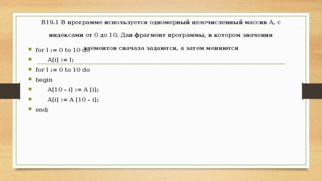 В19.1 В программе используется одномерный целочисленный массив А, с индексами от 0 до 10. Дан фрагмент программы, в котором значения элементов сначала задаются, а затем меняются   for I := 0 to 10 do  A[i] := I; for I := 0 to 10 do begin  A[10 – i] := A [i];  A[i] := A [10 – i]; end; 