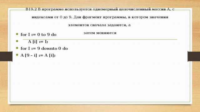B19.2 В программе используется одномерный целочисленный массив А, с индексами от 0 до 9. Дан фрагмент программы, в котором значения элементов сначала задаются, а  затем меняются   for I := 0 to 9 do  A [i] := I; for I := 9 downto 0 do A [9 – i] := A [i]; 