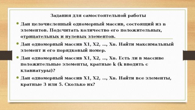Задания для самостоятельной работы   Дан целочисленный одномерный массив, состоящий из n элементов. Подсчитать количество его положительных, отрицательных и нулевых элементов. Дан одномерный массив Х1, Х2, …, Хn. Найти максимальный элемент и его порядковый номер. Дан одномерный массив Х1, Х2, …, Хn. Есть ли в массиве положительные элементы, кратные k (k вводить с клавиатуры)? Дан одномерный массив Х1, Х2, …, Хn. Найти все элементы, кратные 3 или 5. Сколько их? 