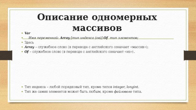 Описание одномерных массивов Var  Имя переменной: Array [тип индекса (ов)] Of тип элементов; Здесь Array – служебное слово (в переводе с английского означает «массив»); Of – служебное слово (в переводе с английского означает «из»). Тип индекса – любой порядковый тип, кроме типов integer, longint. Тип же самих элементов может быть любым, кроме файлового типа. 