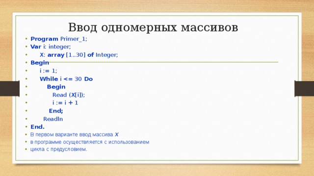 Ввод одномерных массивов   Program Primer_1; Var i: integer;  X: array [1..30] of Integer; Begin  i := 1;  While i Do  Begin  Read (X[i]);  i := i + 1  End;  Readln End. В  первом  варианте  ввод  массива  Х  в  программе  осуществляется  с  использованием  цикла  с  предусловием . 