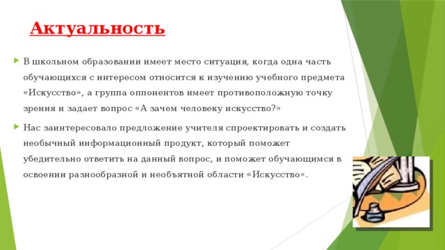 Актуальность В школьном образовании имеет место ситуация, когда одна часть обучающихся с интересом относится к изучению учебного предмета «Искусство», а группа оппонентов имеет противоположную точку зрения и задает вопрос «А зачем человеку искусство?» Нас заинтересовало предложение учителя спроектировать и создать необычный информационный продукт, который поможет убедительно ответить на данный вопрос, и поможет обучающимся в освоении разнообразной и необъятной области «Искусство». 
