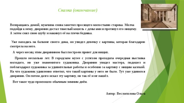 Сказка (окончание) Возвращаясь домой, мужчина снова заметил просящего милостыню старика. Молча подойдя к нему, дворянин достал тяжелый кошель с деньгами и протянул его нищему. А затем снял свою шубу и накинул её на плечи бедняка.  Уже находясь на балконе своего дома, он увидел девочку с картины, которая благодарно смотрела на него.  А через месяц этим дворянином был построен приют для нищих.  Прошло несколько лет. В городском музее с успехом проходила очередная выставка молодого, но уже знаменитого художника. Дворянин увидел мастера, подошел и поблагодарил художника за удивительные работы и особенно за картину с нищим калекой. На что художник удивленно ответил, что такой картины у него не было. Тут уже удивился дворянин. Он потом долго искал эту картину, но так её и не нашёл.  Вот такое чудо произошло обычным зимним днём.   Автор: Веслополова Ольга 