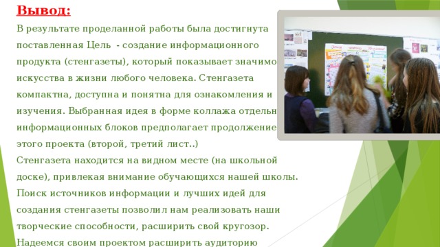 Вывод:  В результате проделанной работы была достигнута поставленная Цель - создание информационного продукта (стенгазеты), который показывает значимость искусства в жизни любого человека. Стенгазета компактна, доступна и понятна для ознакомления и изучения. Выбранная идея в форме коллажа отдельных информационных блоков предполагает продолжение этого проекта (второй, третий лист..)  Стенгазета находится на видном месте (на школьной доске), привлекая внимание обучающихся нашей школы.  Поиск источников информации и лучших идей для создания стенгазеты позволил нам реализовать наши творческие способности, расширить свой кругозор. Надеемся своим проектом расширить аудиторию почитателей ИСКУССТВА!    